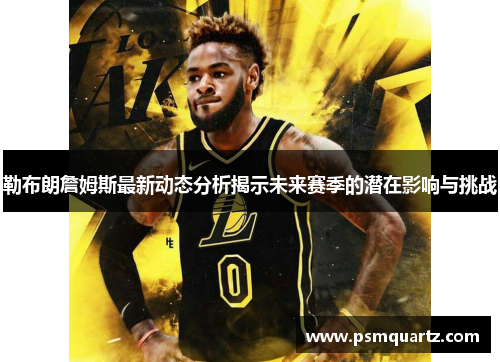 勒布朗詹姆斯最新动态分析揭示未来赛季的潜在影响与挑战