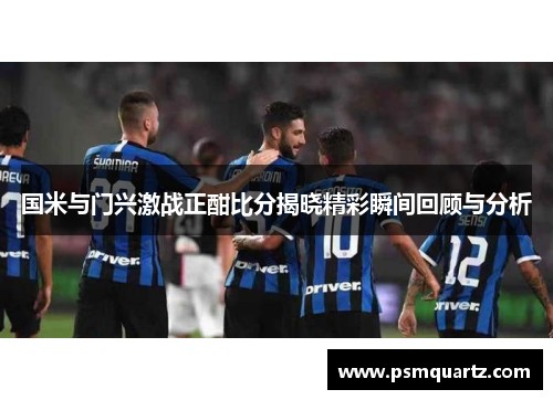 国米与门兴激战正酣比分揭晓精彩瞬间回顾与分析