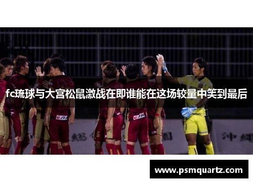fc琉球与大宫松鼠激战在即谁能在这场较量中笑到最后