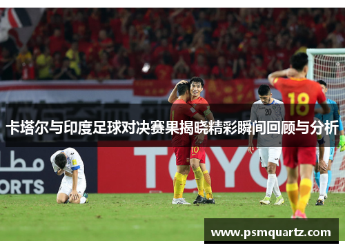 卡塔尔与印度足球对决赛果揭晓精彩瞬间回顾与分析